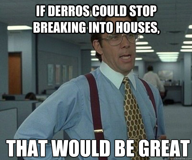 If derros could stop breaking into houses, THAT WOULD BE GREAT  that would be great