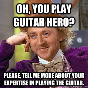 Oh, you play guitar hero?  Please, tell me more about your expertise in playing the guitar.  Condescending Wonka