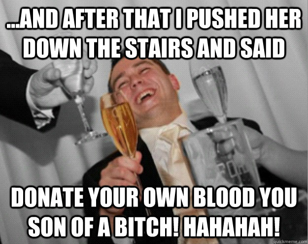 ...And after that I pushed her down the stairs and said DONATE your own blood you son of a bitch! hahahah!  