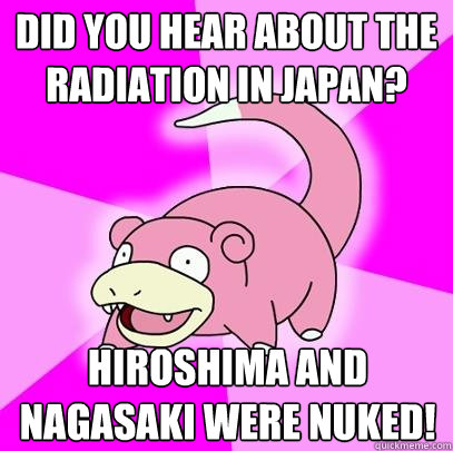 Did you hear about the radiation in Japan?  Hiroshima and Nagasaki were nuked!   Slowpoke