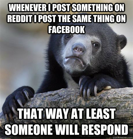 whenever i post something on reddit i post the same thing on facebook that way at least someone will respond - whenever i post something on reddit i post the same thing on facebook that way at least someone will respond  Confession Bear