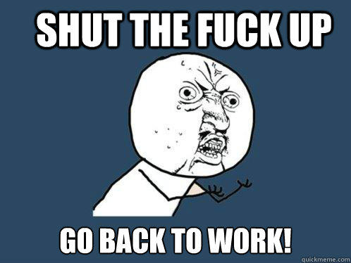 Shut the fuck up Go back to work! - Shut the fuck up Go back to work!  Y U No