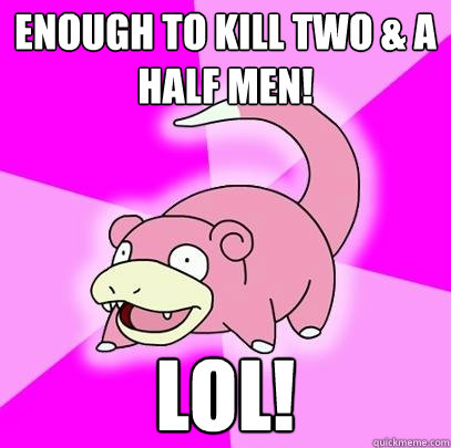 enough to kill two & a half men! lol!  Slowpoke