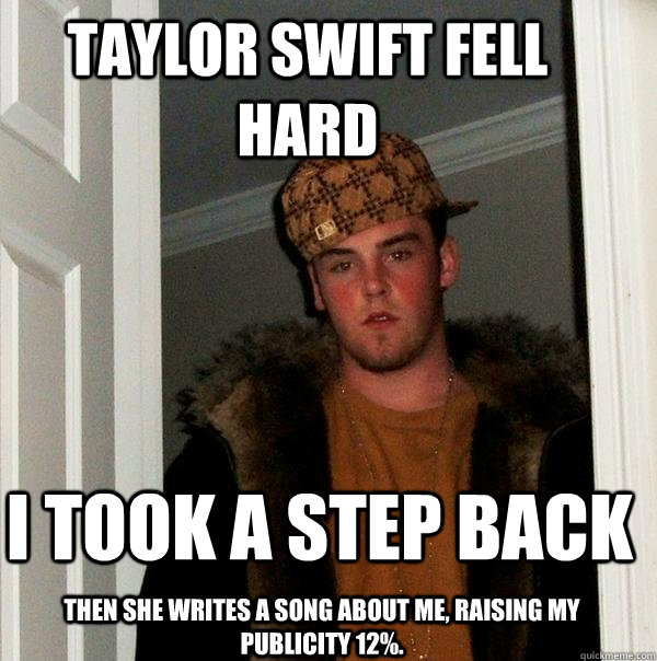 Taylor Swift fell hard  I took a step back Then she writes a song about me, raising my publicity 12%.  Scumbag Steve