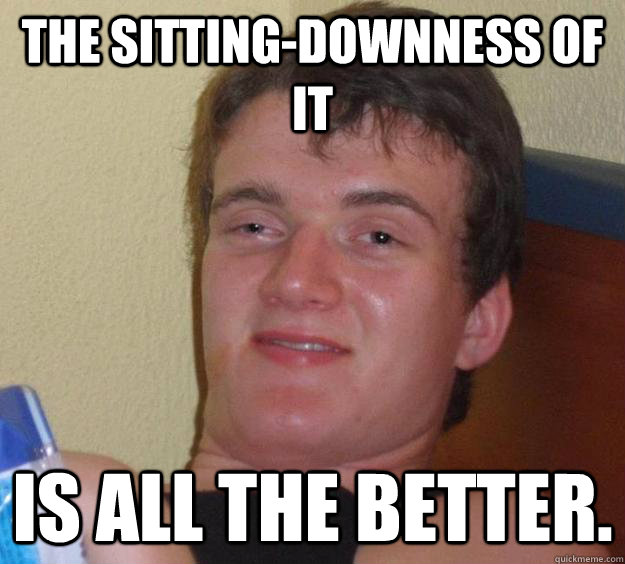 The sitting-downness of it is all the better.  10 Guy