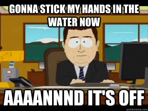 Gonna stick my hands in the water now Aaaannnd it's off - Gonna stick my hands in the water now Aaaannnd it's off  Aaand its gone