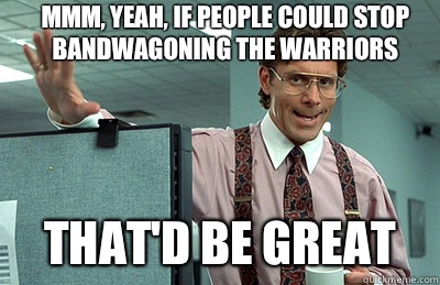 Mmm, yeah, If people could stop bandwagoning the warriors  that'd be great  Office Space