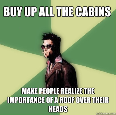 Buy up all the cabins make people realize the importance of a roof over their heads  Helpful Tyler Durden