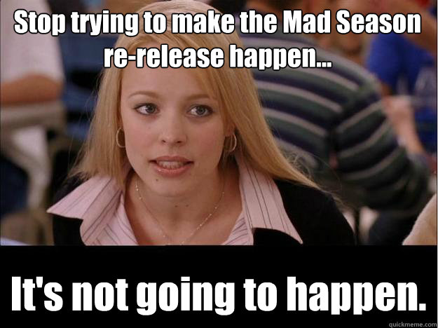 Stop trying to make the Mad Season re-release happen... It's not going to happen.  Its not going to happen