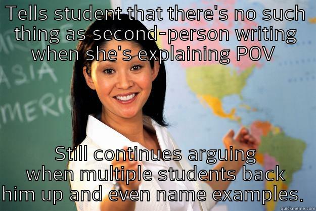 10th grade English teacher - TELLS STUDENT THAT THERE'S NO SUCH THING AS SECOND-PERSON WRITING WHEN SHE'S EXPLAINING POV  STILL CONTINUES ARGUING WHEN MULTIPLE STUDENTS BACK HIM UP AND EVEN NAME EXAMPLES.  Unhelpful High School Teacher