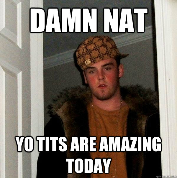 DAMN NAT YO TITS ARE AMAZING TODAY  Scumbag Steve