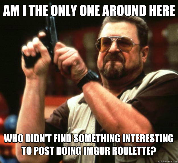 Am I the only one around here who didn't find something interesting to post doing imgur roulette?  Big Lebowski