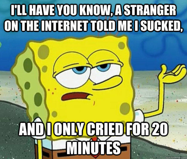 I'll have you know, a stranger on the Internet told me I sucked, and i only cried for 20 minutes  Tough Spongebob