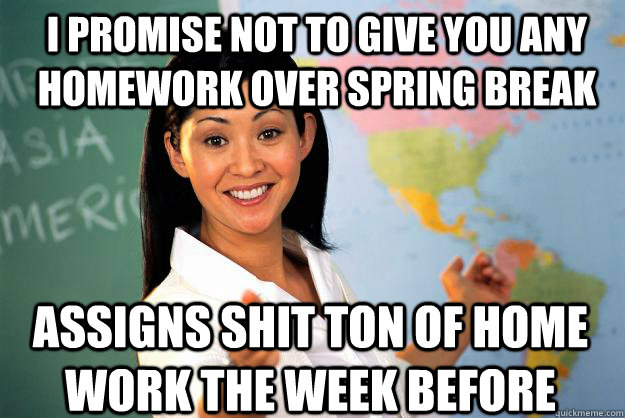 I promise not to give you any homework over spring break assigns shit ton of home work the week before  Unhelpful High School Teacher