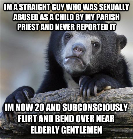 IM A STRAIGHT GUY WHO WAS SEXUALLY ABUSED AS A CHILD BY MY PARISH PRIEST AND NEVER REPORTED IT IM NOW 20 AND SUBCONSCIOUSLY FLIRT AND BEND OVER NEAR ELDERLY GENTLEMEN  Confession Bear