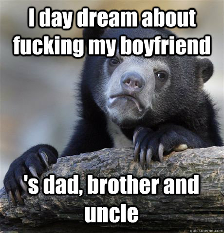 I day dream about fucking my boyfriend 's dad, brother and uncle  Confession Bear