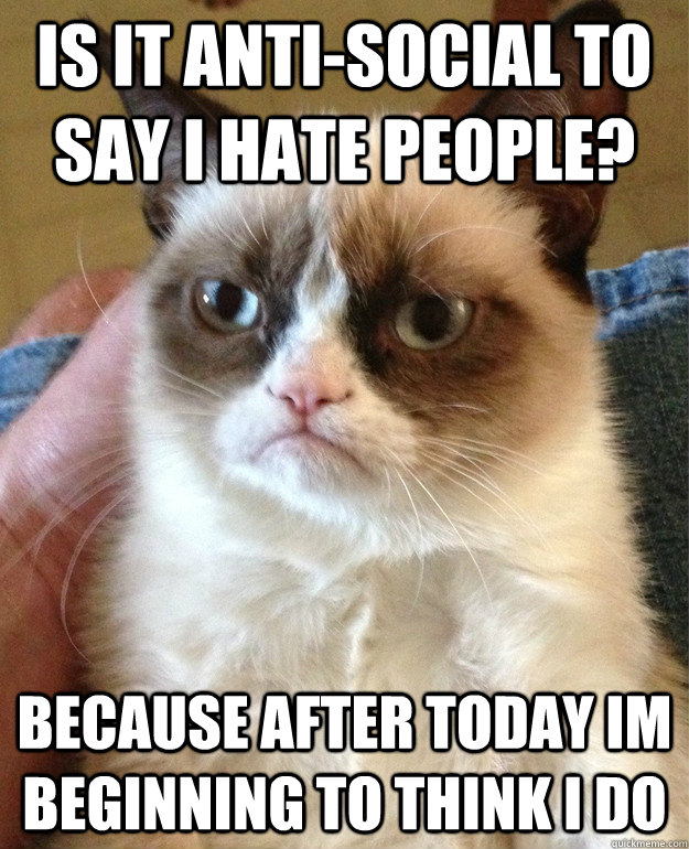 Is it anti-social to say i hate people?  Because after today im beginning to think i do  Grumpy Cat