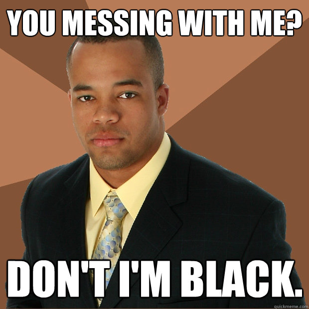 you messing with me? don't i'm black.  Successful Black Man