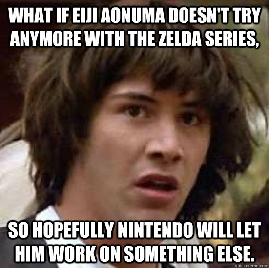 What if Eiji Aonuma doesn't try anymore with the Zelda series, So hopefully nintendo will let him work on something else.  conspiracy keanu