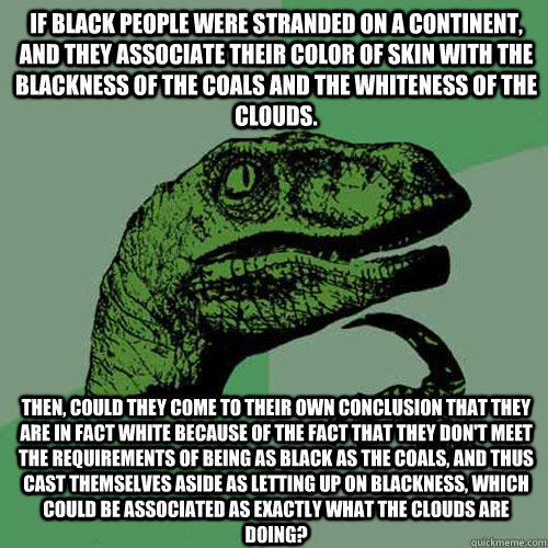 If black people were stranded on a continent, and they associate their color of skin with the blackness of the coals and the whiteness of the clouds. Then, could they come to their own conclusion that they are in fact white because of the fact that they d  Philosoraptor