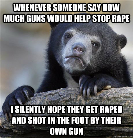 Whenever someone say how much guns would help stop rape I silently hope they get raped and shot in the foot by their own gun  Confession Bear