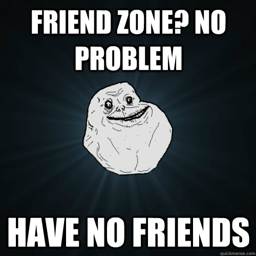 Friend zone? No problem Have no friends  Forever Alone