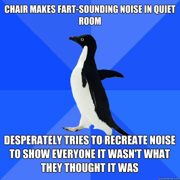 chair makes fart-sounding noise in quiet room desperately tries to recreate noise to show everyone it wasn't what they thought it was   - chair makes fart-sounding noise in quiet room desperately tries to recreate noise to show everyone it wasn't what they thought it was    Socially Awkward Penguin