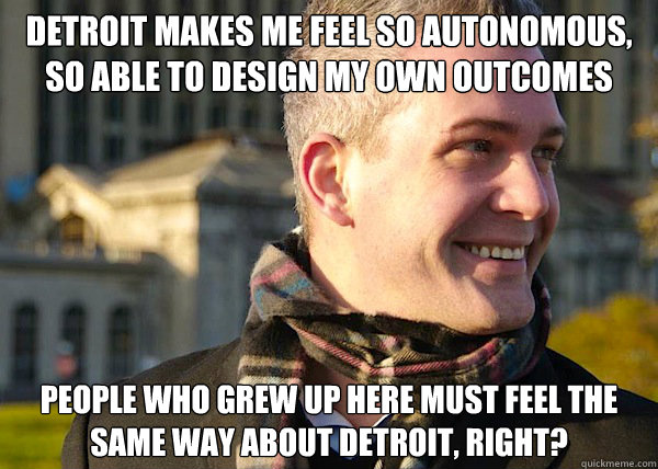 detroit makes me feel so autonomous, so able to design my own outcomes people who grew up here must feel the same way about detroit, right?  White Entrepreneurial Guy