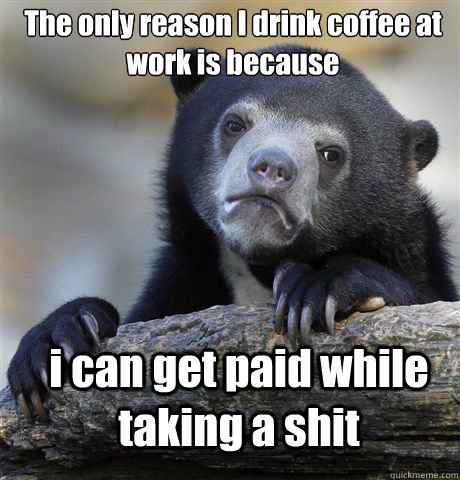 The only reason I drink coffee at work is because i can get paid while taking a shit  Confession Bear