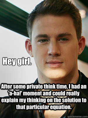 Hey girl. After some private think time, I had an 'a-ha!' moment and could really explain my thinking on the solution to that particular equation. - Hey girl. After some private think time, I had an 'a-ha!' moment and could really explain my thinking on the solution to that particular equation.  Misc