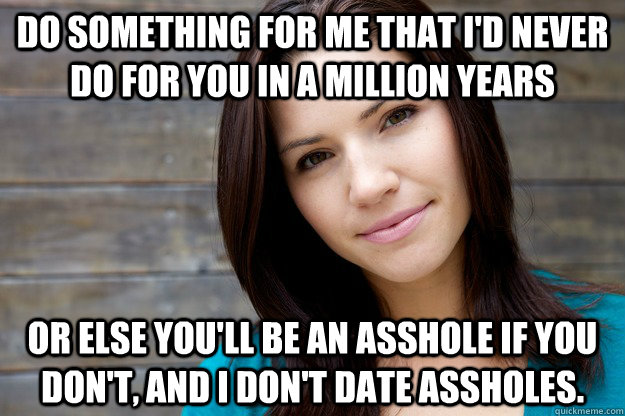 Do something for me that I'd never do for you in a million years Or else you'll be an asshole if you don't, and I don't date assholes. - Do something for me that I'd never do for you in a million years Or else you'll be an asshole if you don't, and I don't date assholes.  Women Logic