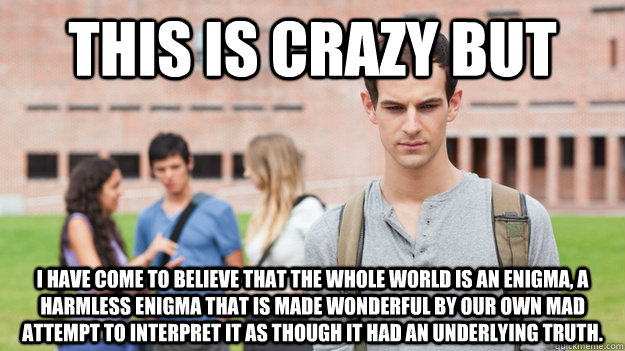 This is crazy but I have come to believe that the whole world is an enigma, a harmless enigma that is made wonderful by our own mad attempt to interpret it as though it had an underlying truth.   Soul Searching Sophomore