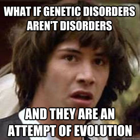 What if genetic disorders aren't disorders and they are an attempt of evolution - What if genetic disorders aren't disorders and they are an attempt of evolution  conspiracy keanu