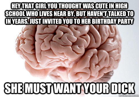 Hey that girl you thought was cute in high school who lives near by, but haven't talked to in years, just invited you to her birthday party She must want your dick - Hey that girl you thought was cute in high school who lives near by, but haven't talked to in years, just invited you to her birthday party She must want your dick  Scumbag Brain