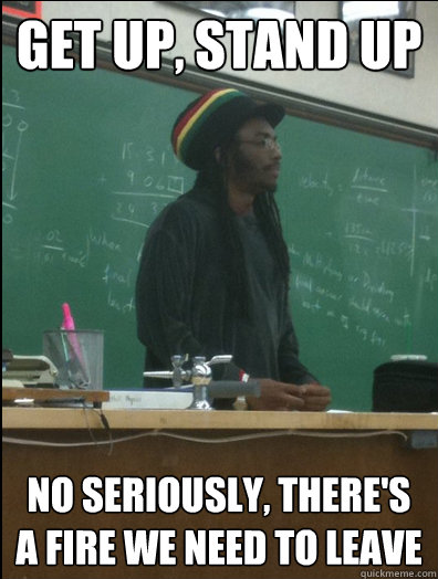 Get up, stand up No seriously, there's a fire we need to leave  Rasta Science Teacher