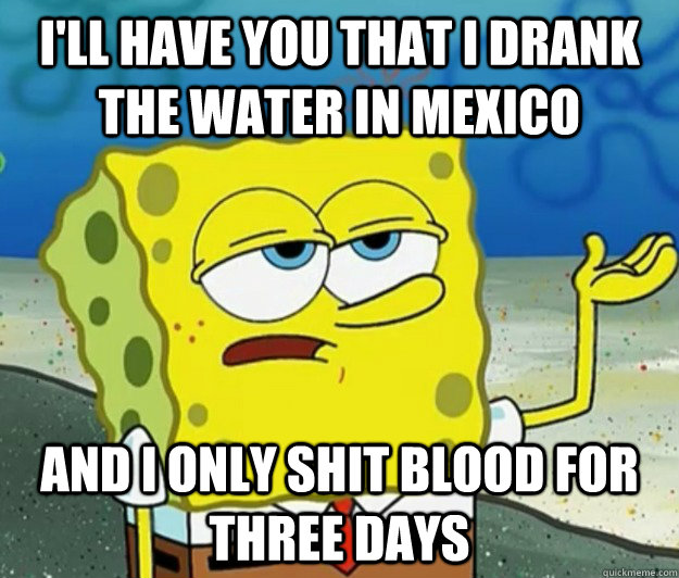 I'll have you that I drank the water in Mexico and I only shit blood for three days  Tough Spongebob