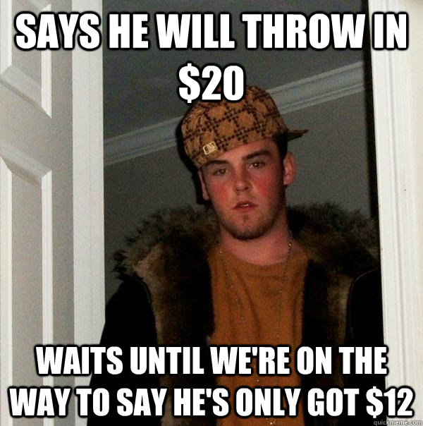 Says he will throw in $20 Waits until we're on the way to say he's only got $12  Scumbag Steve