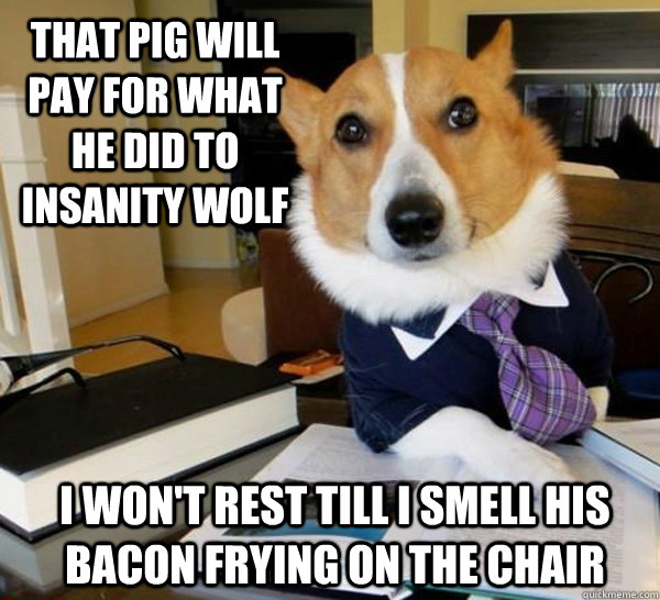 that pig will pay for what he did to insanity wolf I won't rest till I smell his bacon frying on the chair  Lawyer Dog