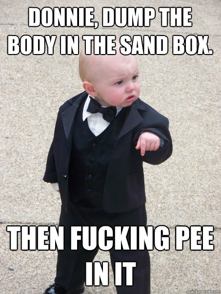 Donnie, Dump the body in the sand box. Then fucking pee in it  Baby Godfather