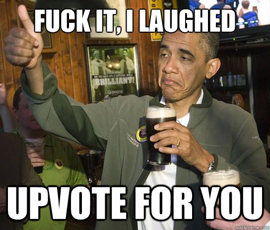 Fuck it, I laughed upvote for you  Upvoting Obama