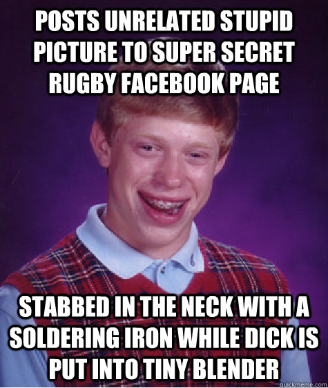 Posts unrelated stupid picture to super secret rugby facebook page STABBED IN THE NECK WITH A SOLDERING IRON WHILE DICK IS PUT INTO TINY BLENDER - Posts unrelated stupid picture to super secret rugby facebook page STABBED IN THE NECK WITH A SOLDERING IRON WHILE DICK IS PUT INTO TINY BLENDER  Bad Luck Brian