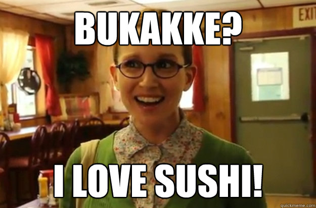 Bukakke? I love sushi!  Sexually Oblivious Female