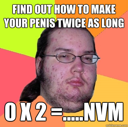 find out how to make your penis twice as long 0 x 2 =.....nvm - find out how to make your penis twice as long 0 x 2 =.....nvm  Butthurt Dweller