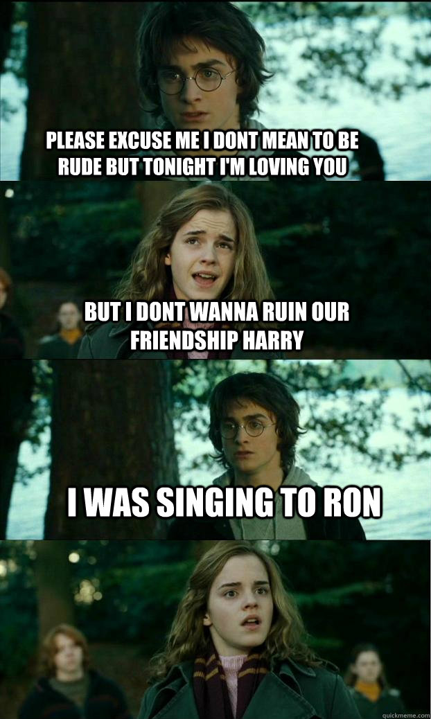 Please excuse me i dont mean to be rude But tonight I'm loving you But i dont wanna ruin our friendship harry I was singing to ron - Please excuse me i dont mean to be rude But tonight I'm loving you But i dont wanna ruin our friendship harry I was singing to ron  Horny Harry