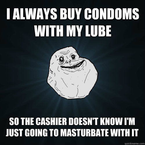 I always buy condoms with my lube SO the cashier doesn't know i'm just going to masturbate with it  Forever Alone