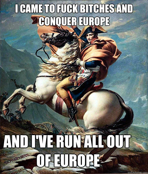 I came to fuck bitches and conquer Europe and I've run all out     
            of Europe  Napoleon Bonaparte