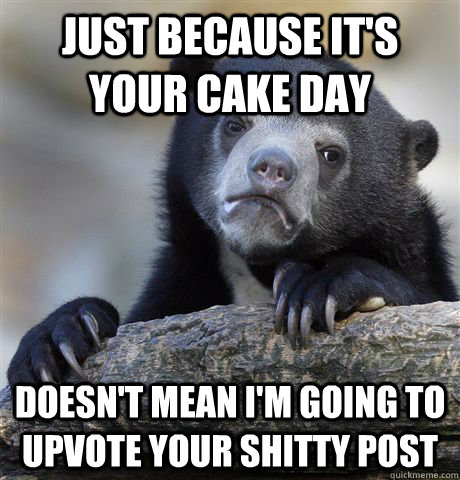 Just because it's your cake day doesn't mean I'm going to upvote your shitty post  Confession Bear