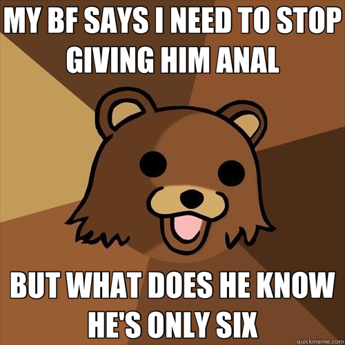 MY BF SAYS I NEED TO STOP GIVING HIM ANAL BUT WHAT DOES HE KNOW HE'S ONLY SIX  Pedobear