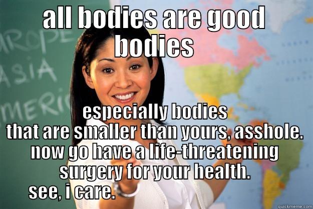 shit teacher - ALL BODIES ARE GOOD BODIES ESPECIALLY BODIES THAT ARE SMALLER THAN YOURS, ASSHOLE. NOW GO HAVE A LIFE-THREATENING SURGERY FOR YOUR HEALTH. SEE, I CARE.                                                Unhelpful High School Teacher