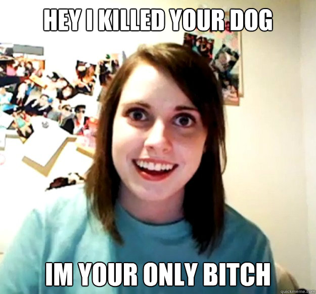 hey i killed your dog im your only bitch - hey i killed your dog im your only bitch  Overly Attached Girlfriend